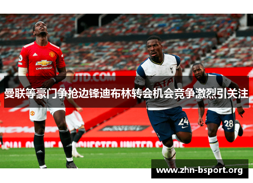 曼联等豪门争抢边锋迪布林转会机会竞争激烈引关注