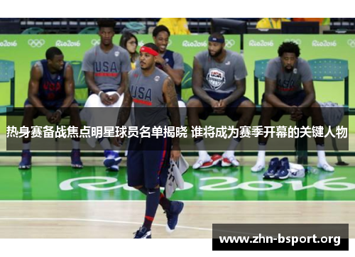 热身赛备战焦点明星球员名单揭晓 谁将成为赛季开幕的关键人物
