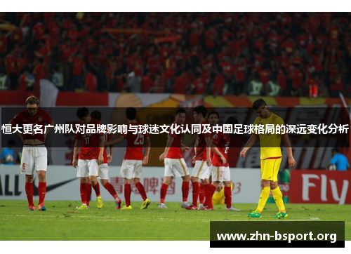 恒大更名广州队对品牌影响与球迷文化认同及中国足球格局的深远变化分析