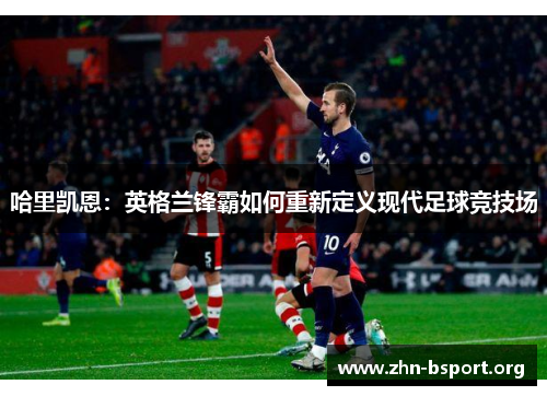 哈里凯恩:英格兰锋霸如何重新定义现代足球竞技场 哈里凯恩:英格兰锋霸如何重新定义现代足球竞技场