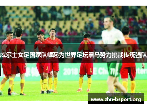 威尔士女足国家队崛起为世界足坛黑马势力挑战传统强队
