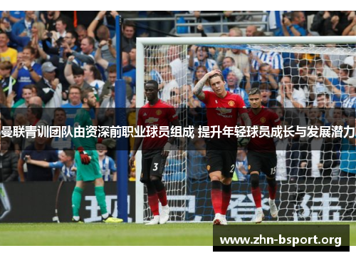 曼联青训团队由资深前职业球员组成 提升年轻球员成长与发展潜力